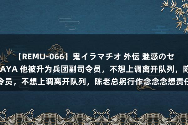 【REMU-066】鬼イラマチオ 外伝 魅惑のセクシーイラマチオ 芸能人AYA 他被升为兵团副司令员，不想上调离开队列，陈老总躬行作念念念想责任