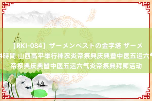 【RKI-084】ザーメンベストの金字塔 ザーメン大好き2000発 24時間 山西高平举行神农炎帝祭典庆典暨中医五运六气炎帝祭典拜师活动