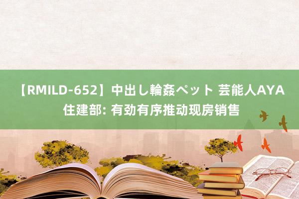 【RMILD-652】中出し輪姦ペット 芸能人AYA 住建部: 有劲有序推动现房销售