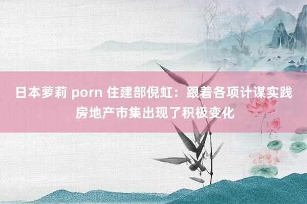 日本萝莉 porn 住建部倪虹：跟着各项计谋实践 房地产市集出现了积极变化