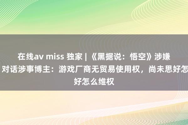 在线av miss 独家 | 《黑据说：悟空》涉嫌抄袭？ 对话涉事博主：游戏厂商无贸易使用权，尚未思好怎么维权