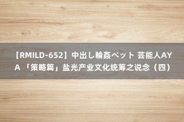 【RMILD-652】中出し輪姦ペット 芸能人AYA 「策略篇」盐光产业文化统筹之说念（四）