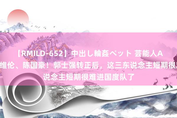 【RMILD-652】中出し輪姦ペット 芸能人AYA 林葳、赵维伦、陈国豪！郭士强转正后，这三东说念主短期很难进国度队了