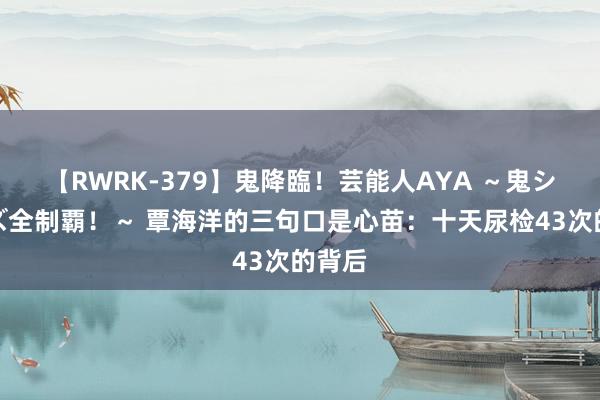 【RWRK-379】鬼降臨！芸能人AYA ～鬼シリーズ全制覇！～ 覃海洋的三句口是心苗：十天尿检43次的背后