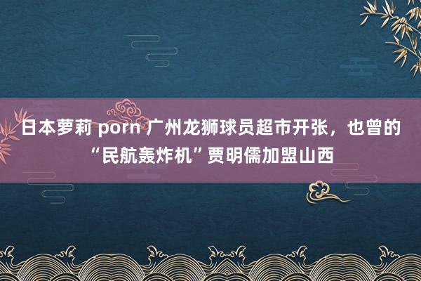 日本萝莉 porn 广州龙狮球员超市开张，也曾的“民航轰炸机”贾明儒加盟山西