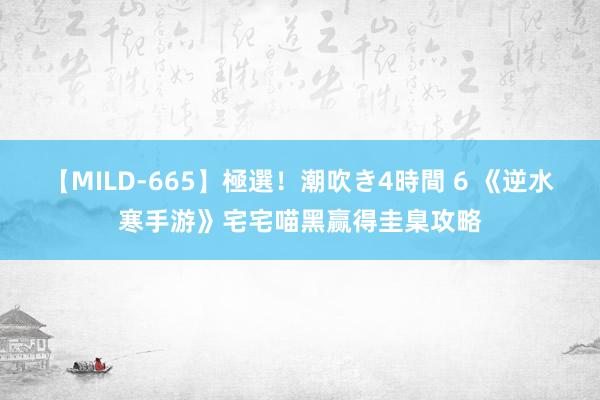 【MILD-665】極選！潮吹き4時間 6 《逆水寒手游》宅宅喵黑赢得圭臬攻略