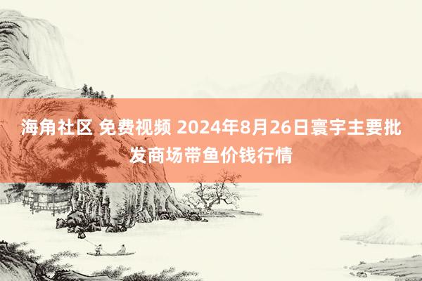 海角社区 免费视频 2024年8月26日寰宇主要批发商场带鱼价钱行情