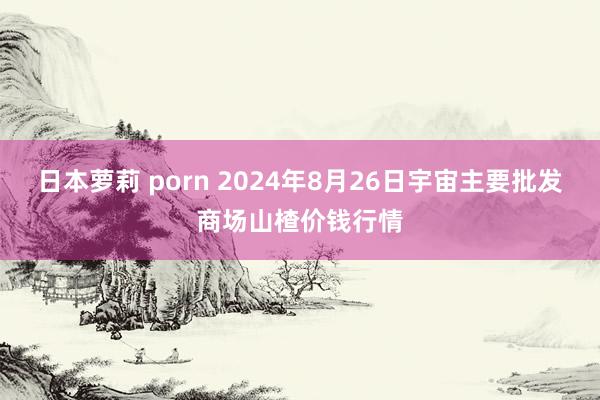 日本萝莉 porn 2024年8月26日宇宙主要批发商场山楂价钱行情