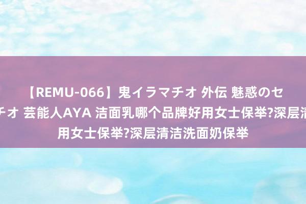 【REMU-066】鬼イラマチオ 外伝 魅惑のセクシーイラマチオ 芸能人AYA 洁面乳哪个品牌好用女士保举?深层清洁洗面奶保举