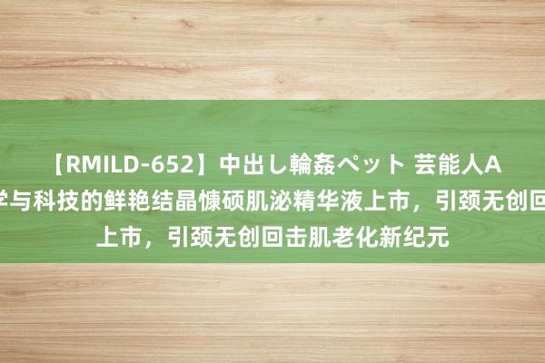 【RMILD-652】中出し輪姦ペット 芸能人AYA 跨界好意思学与科技的鲜艳结晶慷硕肌泌精华液上市，引颈无创回击肌老化新纪元