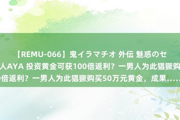 【REMU-066】鬼イラマチオ 外伝 魅惑のセクシーイラマチオ 芸能人AYA 投资黄金可获100倍返利？一男人为此猖獗购买50万元黄金，成果……