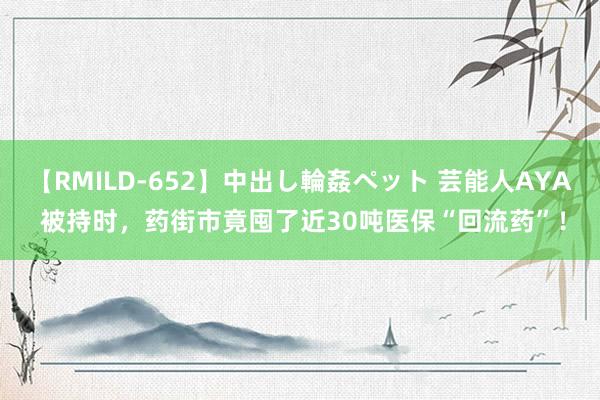 【RMILD-652】中出し輪姦ペット 芸能人AYA 被持时，药街市竟囤了近30吨医保“回流药”！