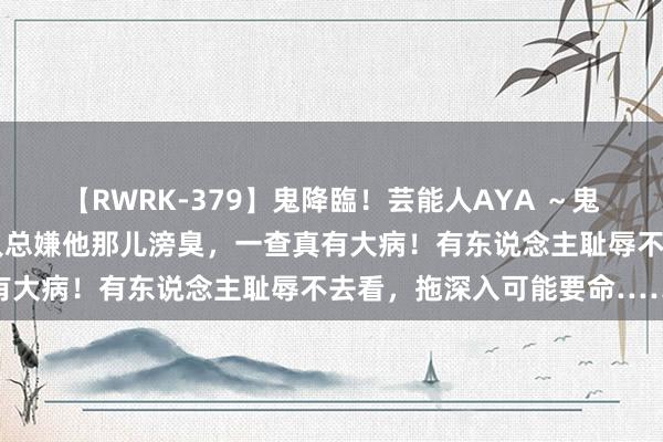 【RWRK-379】鬼降臨！芸能人AYA ～鬼シリーズ全制覇！～ 夫人总嫌他那儿滂臭，一查真有大病！有东说念主耻辱不去看，拖深入可能要命……