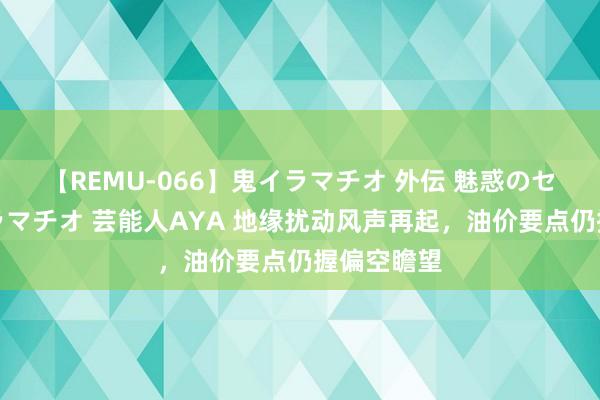 【REMU-066】鬼イラマチオ 外伝 魅惑のセクシーイラマチオ 芸能人AYA 地缘扰动风声再起，油价要点仍握偏空瞻望