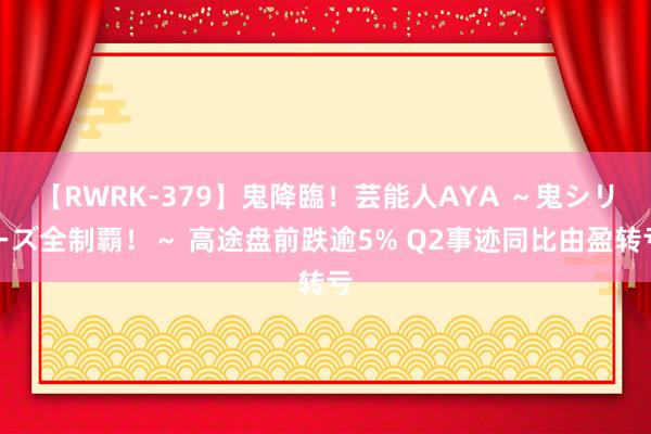 【RWRK-379】鬼降臨！芸能人AYA ～鬼シリーズ全制覇！～ 高途盘前跌逾5% Q2事迹同比由盈转亏