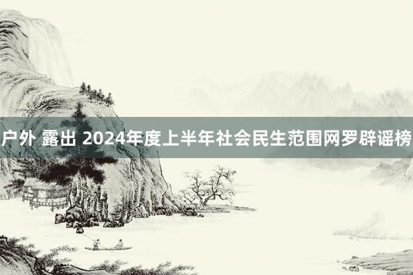 户外 露出 2024年度上半年社会民生范围网罗辟谣榜