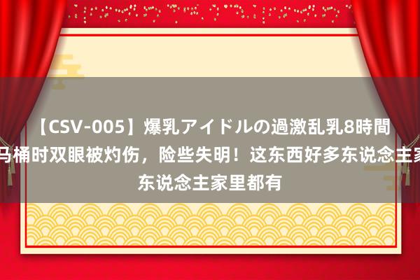 【CSV-005】爆乳アイドルの過激乱乳8時間 男人通马桶时双眼被灼伤，险些失明！这东西好多东说念主家里都有