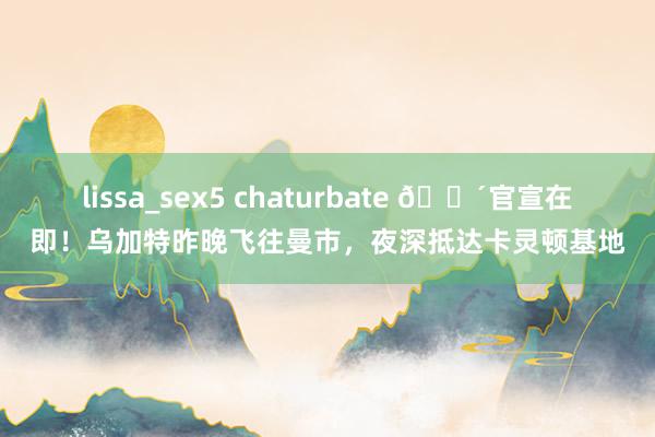 lissa_sex5 chaturbate ?官宣在即！乌加特昨晚飞往曼市，夜深抵达卡灵顿基地