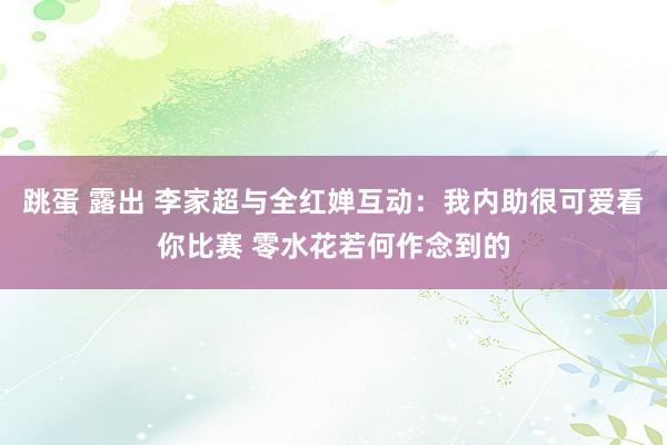 跳蛋 露出 李家超与全红婵互动：我内助很可爱看你比赛 零水花若何作念到的