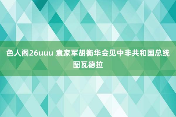 色人阁26uuu 袁家军胡衡华会见中非共和国总统图瓦德拉