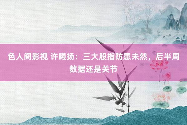 色人阁影视 许曦扬：三大股指防患未然，后半周数据还是关节