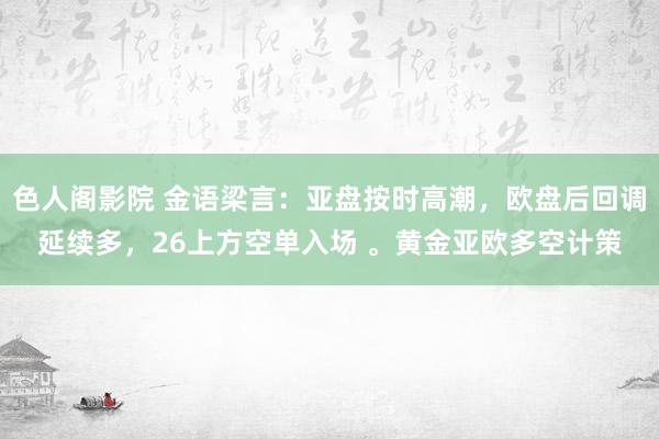 色人阁影院 金语梁言：亚盘按时高潮，欧盘后回调延续多，26上方空单入场 。黄金亚欧多空计策