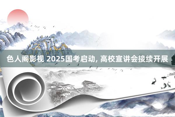 色人阁影视 2025国考启动， 高校宣讲会接续开展