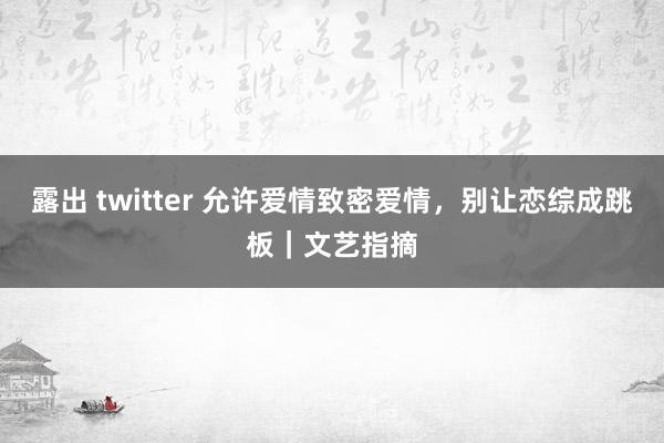 露出 twitter 允许爱情致密爱情，别让恋综成跳板｜文艺指摘