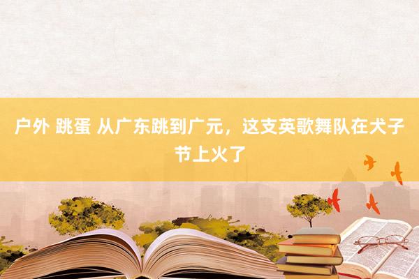 户外 跳蛋 从广东跳到广元，这支英歌舞队在犬子节上火了