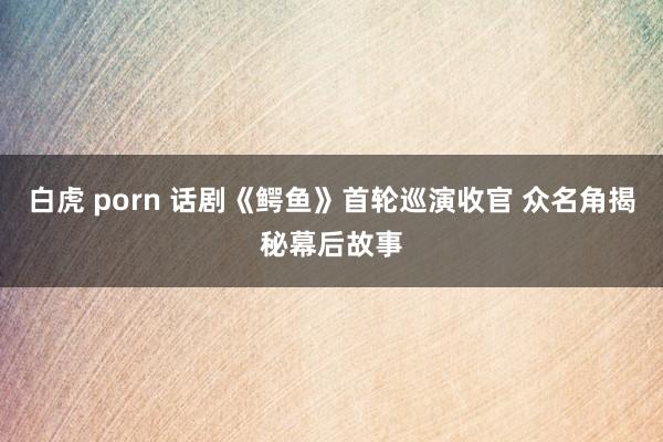 白虎 porn 话剧《鳄鱼》首轮巡演收官 众名角揭秘幕后故事