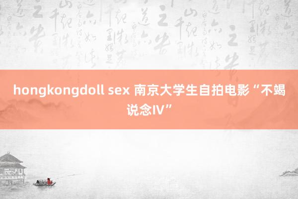 hongkongdoll sex 南京大学生自拍电影“不竭说念Ⅳ”