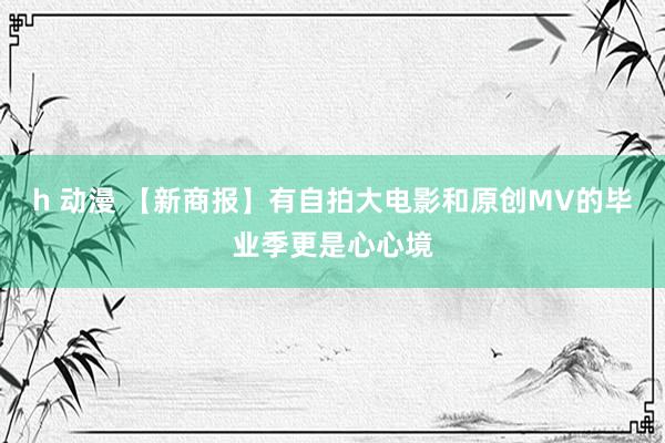 h 动漫 【新商报】有自拍大电影和原创MV的毕业季更是心心境