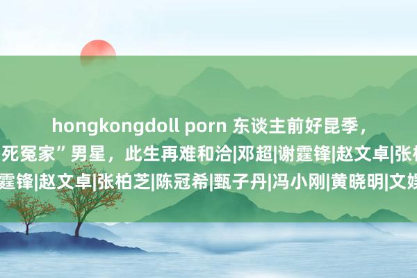 hongkongdoll porn 东谈主前好昆季，东谈主后是仇敌？这4对“死冤家”男星，此生再难和洽|邓超|谢霆锋|赵文卓|张柏芝|陈冠希|甄子丹|冯小刚|黄晓明|文娱圈女星