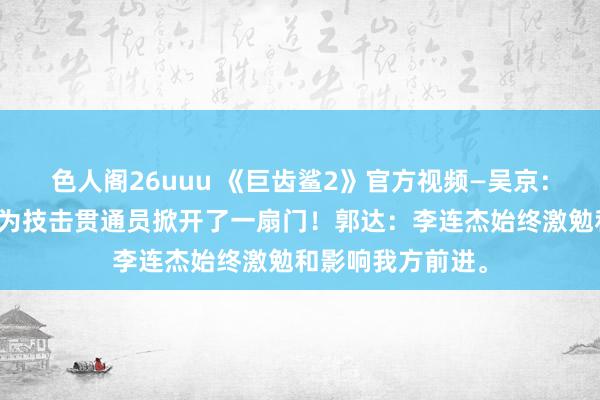 色人阁26uuu 《巨齿鲨2》官方视频—吴京：杰哥（李连杰）为技击贯通员掀开了一扇门！郭达：李连杰始终激勉和影响我方前进。