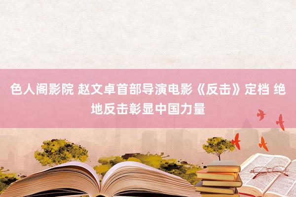 色人阁影院 赵文卓首部导演电影《反击》定档 绝地反击彰显中国力量