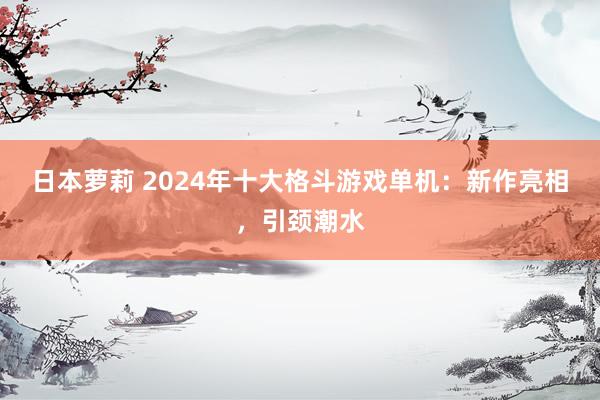 日本萝莉 2024年十大格斗游戏单机：新作亮相，引颈潮水