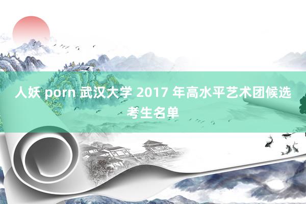 人妖 porn 武汉大学 2017 年高水平艺术团候选考生名单