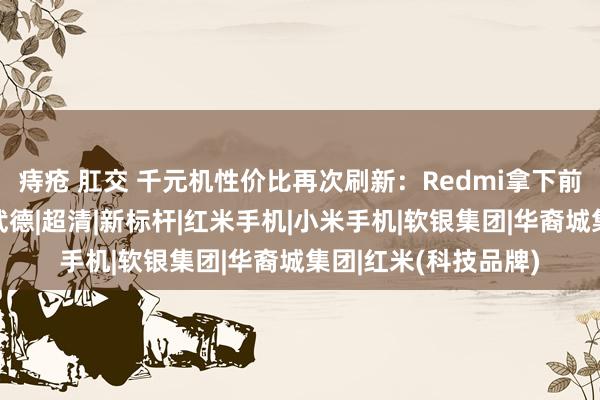 痔疮 肛交 千元机性价比再次刷新：Redmi拿下前二，卢伟冰太不讲武德|超清|新标杆|红米手机|小米手机|软银集团|华裔城集团|红米(科技品牌)