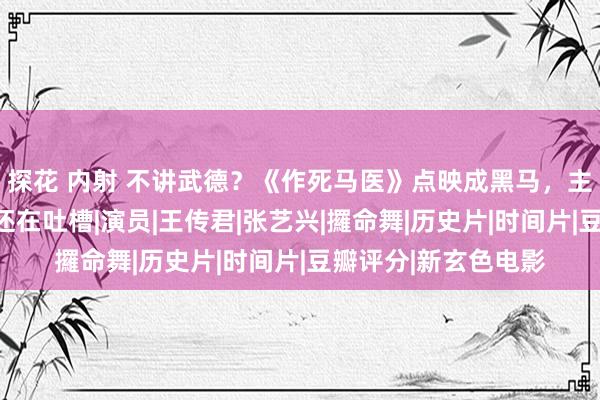 探花 内射 不讲武德？《作死马医》点映成黑马，主角演技炸裂，为啥还在吐槽|演员|王传君|张艺兴|攞命舞|历史片|时间片|豆瓣评分|新玄色电影