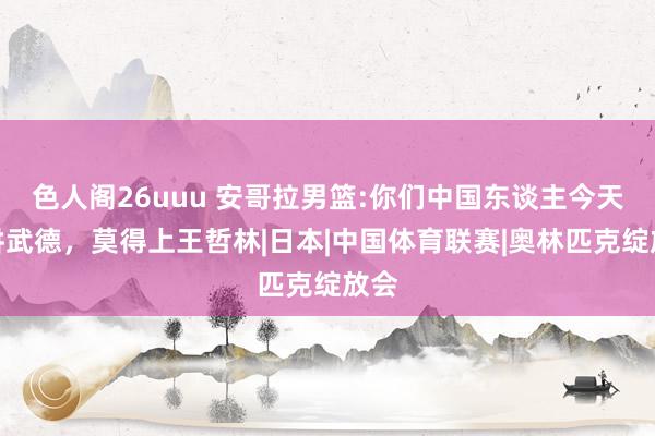 色人阁26uuu 安哥拉男篮:你们中国东谈主今天不讲武德，莫得上王哲林|日本|中国体育联赛|奥林匹克绽放会