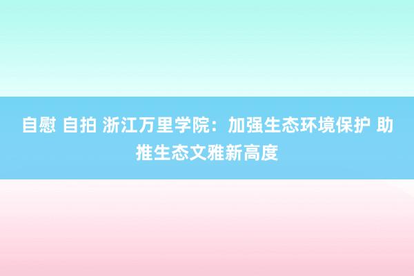 自慰 自拍 浙江万里学院：加强生态环境保护 助推生态文雅新高度