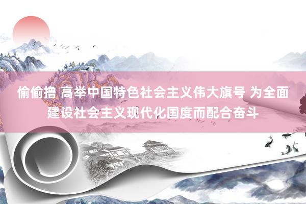 偷偷撸 高举中国特色社会主义伟大旗号 为全面建设社会主义现代化国度而配合奋斗