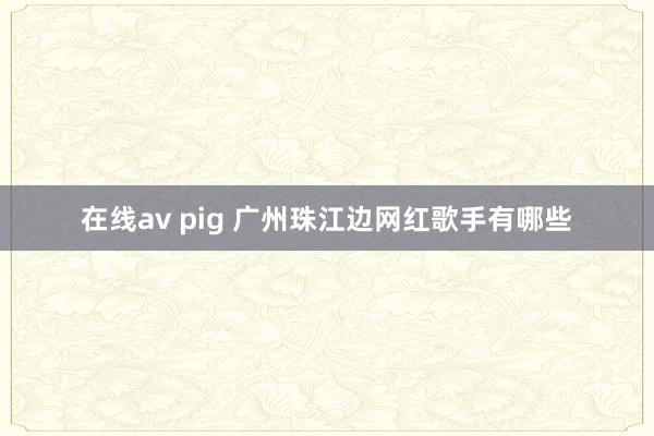 在线av pig 广州珠江边网红歌手有哪些