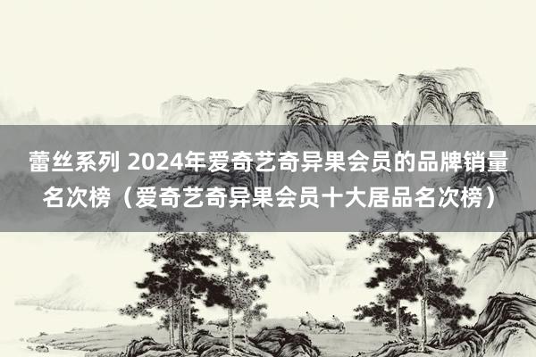 蕾丝系列 2024年爱奇艺奇异果会员的品牌销量名次榜（爱奇艺奇异果会员十大居品名次榜）